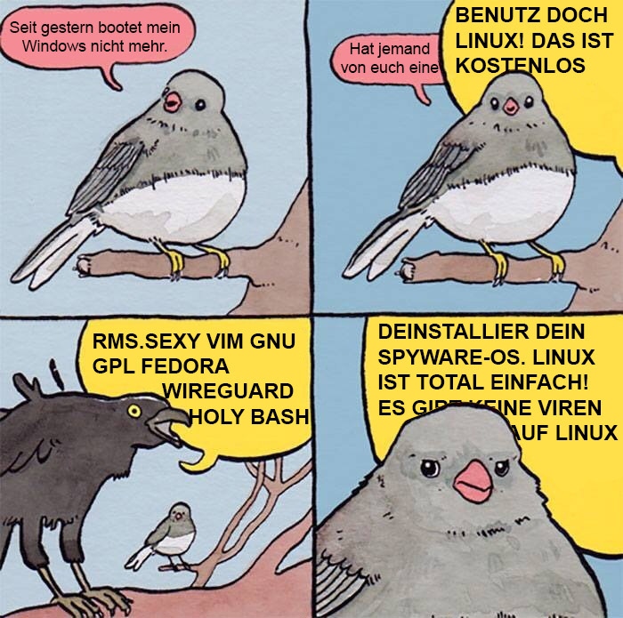 EIn Bild: Ein Spatz sagt: Seit gestern bootet mein Windows nicht mehr, Hat jemand von euch eine Idee? Er wird von einem Raben unterbrochen. Der sagt: Benutz doch Linux, das ist kosten los. Deinstalliere deine Spyware OS. Linux ist total einfach! Ex gibt keine Viren auf Linux! Der Spatz sieht dabei sehr genervt aus.